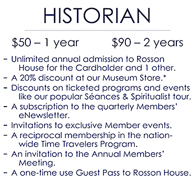 An image detailing the benefits of a Historian level membership, which is $50 for one year and $90 for two years. It includes: Unlimited annual admission to Rosson House Museum for the Cardholder plus one other; a 20% discount at Shop the Square Museum Store (consignment items not included); discounts on ticketed programs and events, like our popular Séances & Spiritualist tours; a subscription to the quarterly Members’ e-Newsletter; invitations to exclusive Member events; a reciprocal membership in the nation-wide Time Travelers Program; an invitation to the Annual Members’ Meeting; and a one-time use Guest Pass to Rosson House.