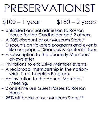 An image detailing the benefits of a Preservationist level membership, which is $100 for one year and $180 for two years. It includes: Unlimited annual admission to Rosson House Museum for the Cardholder plus two other; a 20% discount at Shop the Square Museum Store (consignment items not included); discounts on ticketed programs and events, like our popular Séances & Spiritualist tours; a subscription to the quarterly Members’ e-Newsletter; invitations to exclusive Member events; a reciprocal membership in the nation-wide Time Travelers Program; an invitation to the Annual Members’ Meeting; two one-time use Guest Pass to Rosson House; and 25% off books at our Museum Store (does not combine with any other discounts).
