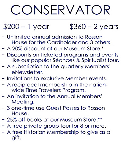 An image detailing the benefits of a Conservator level membership, which is $200 for one year and $360 for two years. It includes: Unlimited annual admission to Rosson House Museum for the Cardholder plus three other; a 20% discount at Shop the Square Museum Store (consignment items not included); discounts on ticketed programs and events, like our popular Séances & Spiritualist tours; a subscription to the quarterly Members’ e-Newsletter; invitations to exclusive Member events; a reciprocal membership in the nation-wide Time Travelers Program; an invitation to the Annual Members’ Meeting; three one-time use Guest Pass to Rosson House; 25% off books at our Museum Store (does not combine with any other discounts); a free private group tour for eight or more people; and a free Historian level membership to give as a gift.